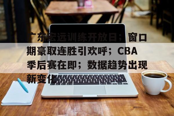 电竞竞猜-广东宏远训练开放日；窗口期豪取连胜引欢呼；CBA季后赛在即；数据趋势出现新变化的简单介绍