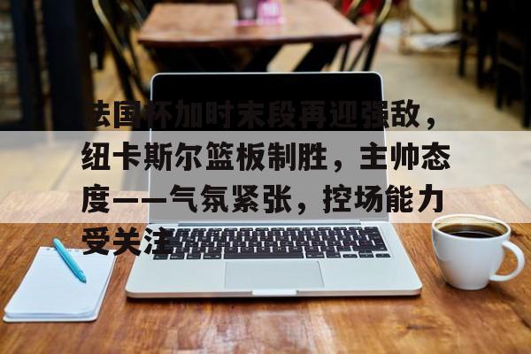 包含法国杯加时末段再迎强敌，纽卡斯尔篮板制胜，主帅态度——气氛紧张，控场能力受关注的词条